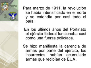 Para marzo de 1911, la revolución
se había intensificado en el norte
y se extendía por casi todo el
país .
En los últimos años del Porfiriato
el ejército federal funcionaba casi
como una fuerza policíaca.
Se hizo manifiesta la carencia de
armas por parte del ejército, los
insurrectos habían acumulado
armas que recibían de EUA .
 
