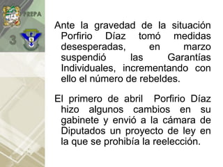 Ante la gravedad de la situación
Porfirio Díaz tomó medidas
desesperadas, en marzo
suspendió las Garantías
Individuales, incrementando con
ello el número de rebeldes.
El primero de abril Porfirio Díaz
hizo algunos cambios en su
gabinete y envió a la cámara de
Diputados un proyecto de ley en
la que se prohibía la reelección.
 