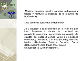 Madero consideró aquellos cambios irrelevantes y
tardíos y mantuvo la exigencia de la renuncia de
Porfirio Díaz.
Díaz acepta la posibilidad de renunciar.
De a acuerdo a lo establecido en el Plan de San
Luis, Francisco I. Madero se constituyó en
presidente provisional, nombrando un consejo de
estado: Fco. Vázquez Gómez (Depto. de relaciones
exteriores); Venustiano Carranza (Guerra); Gustavo
Madero (Hacienda); Federico González Garza
(Gobernación); José María Pino Suarez (Justicia) y
Manuel Bonilla (Comunicaciones).).
 