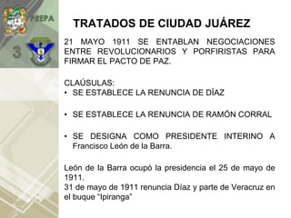 TRATADOS DE CIUDAD JUÁREZ
21 MAYO 1911 SE ENTABLAN NEGOCIACIONES
ENTRE REVOLUCIONARIOS Y PORFIRISTAS PARA
FIRMAR EL PACTO DE PAZ.
CLAÚSULAS:
• SE ESTABLECE LA RENUNCIA DE DÍAZ
• SE ESTABLECE LA RENUNCIA DE RAMÓN CORRAL
• SE DESIGNA COMO PRESIDENTE INTERINO A
Francisco León de la Barra.
León de la Barra ocupó la presidencia el 25 de mayo de
1911.
31 de mayo de 1911 renuncia Díaz y parte de Veracruz en
el buque “Ipiranga”
 