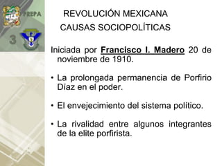 REVOLUCIÓN MEXICANA
Iniciada por Francisco I. Madero 20 de
noviembre de 1910.
• La prolongada permanencia de Porfirio
Díaz en el poder.
• El envejecimiento del sistema político.
• La rivalidad entre algunos integrantes
de la elite porfirista.
CAUSAS SOCIOPOLÍTICAS
 