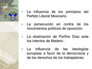 • La influencia de los principios del
Partido Liberal Mexicano.
• La persecución en contra de los
movimientos políticos de oposición.
• La obstinación de Porfirio Díaz ante
los intentos de Madero .
• La influencia de las ideologías
europeas a favor de la democracia y
de los derechos de los trabajadores.
 