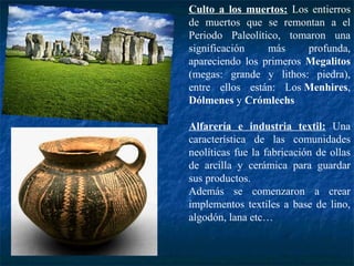 Culto a los muertos: Los entierros
de muertos que se remontan a el
Periodo Paleolítico, tomaron una
significación más profunda,
apareciendo los primeros Megalitos
(megas: grande y lithos: piedra),
entre ellos están: Los Menhires,
Dólmenes y Crómlechs
Alfarería e industria textil: Una
característica de las comunidades
neolíticas fue la fabricación de ollas
de arcilla y cerámica para guardar
sus productos.
Además se comenzaron a crear
implementos textiles a base de lino,
algodón, lana etc…
 