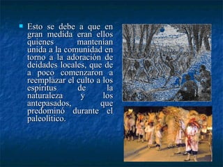  Esto se debe a que enEsto se debe a que en
gran medida eran ellosgran medida eran ellos
quienes manteníanquienes mantenían
unida a la comunidad enunida a la comunidad en
torno a la adoración detorno a la adoración de
deidades locales, que dedeidades locales, que de
a poco comenzaron aa poco comenzaron a
reemplazar el culto a losreemplazar el culto a los
espíritus de laespíritus de la
naturaleza y losnaturaleza y los
antepasados, queantepasados, que
predominó durante elpredominó durante el
paleolítico.paleolítico.
 