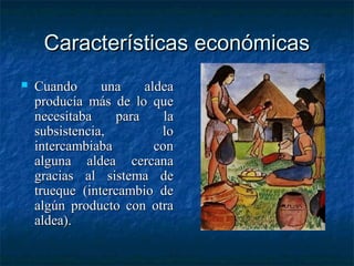 Características económicasCaracterísticas económicas
 Cuando una aldeaCuando una aldea
producía más de lo queproducía más de lo que
necesitaba para lanecesitaba para la
subsistencia, losubsistencia, lo
intercambiaba conintercambiaba con
alguna aldea cercanaalguna aldea cercana
gracias al sistema degracias al sistema de
trueque (intercambio detrueque (intercambio de
algún producto con otraalgún producto con otra
aldea).aldea).
 