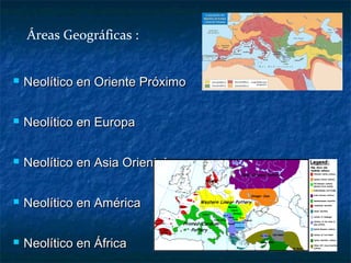  Neolítico en Oriente PróximoNeolítico en Oriente Próximo
 Neolítico en EuropaNeolítico en Europa
 Neolítico en Asia OrientalNeolítico en Asia Oriental
 Neolítico en AméricaNeolítico en América
 Neolítico en ÁfricaNeolítico en África
Áreas Geográficas :
 