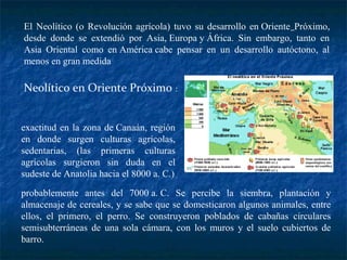 El Neolítico (o Revolución agrícola) tuvo su desarrollo en Oriente Próximo,
desde donde se extendió por Asia, Europa y África. Sin embargo, tanto en
Asia Oriental como en América cabe pensar en un desarrollo autóctono, al
menos en gran medida
Neolítico en Oriente Próximo :
exactitud en la zona de Canaán, región
en donde surgen culturas agrícolas,
sedentarias, (las primeras culturas
agrícolas surgieron sin duda en el
sudeste de Anatolia hacia el 8000 a. C.)
probablemente antes del 7000 a. C. Se percibe la siembra, plantación y
almacenaje de cereales, y se sabe que se domesticaron algunos animales, entre
ellos, el primero, el perro. Se construyeron poblados de cabañas circulares
semisubterráneas de una sola cámara, con los muros y el suelo cubiertos de
barro.
 