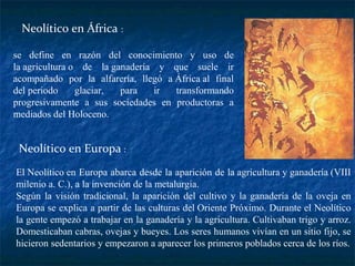 se define en razón del conocimiento y uso de
la agricultura o de la ganadería y que suele ir
acompañado por la alfarería, llegó a África al final
del periodo glaciar, para ir transformando
progresivamente a sus sociedades en productoras a
mediados del Holoceno.
Neolítico en África :
Neolítico en Europa :
El Neolítico en Europa abarca desde la aparición de la agricultura y ganadería (VIII
milenio a. C.), a la invención de la metalurgia.
Según la visión tradicional, la aparición del cultivo y la ganadería de la oveja en
Europa se explica a partir de las culturas del Oriente Próximo. Durante el Neolítico
la gente empezó a trabajar en la ganadería y la agricultura. Cultivaban trigo y arroz.
Domesticaban cabras, ovejas y bueyes. Los seres humanos vivían en un sitio fijo, se
hicieron sedentarios y empezaron a aparecer los primeros poblados cerca de los ríos.
 