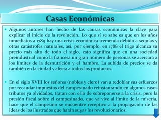 Casas Económicas
 Algunos autores han hecho de las causas económicas la clave para
  explicar el inicio de la revolución. Lo que sí se sabe es que en los años
  inmediatos a 1789 hay una crisis económica tremenda debido a sequías y
  otras catástrofes naturales, así, por ejemplo, en 1788 el trigo alcanza su
  precio más alto de todo el siglo, esto significa que en una sociedad
  preindustrial como la francesa un gran número de personas se acercara a
  los límites de la desnutrición y el hambre. La subida de precios se da
  también en la ciudad y afecta a todos los productos.

 En el siglo XVIII los señores (nobles y clero) van a redoblar sus esfuerzos
  por recaudar impuestos del campesinado reinstaurando en algunos casos
  tributos ya olvidados, tratan con ello de sobreponerse a la crisis, pero la
  presión fiscal sobre el campesinado, que ya vive al límite de la miseria,
  hace que el campesino se encuentre receptivo a la propagación de las
  ideas de los ilustrados que harán suyas los revolucionarios.
 