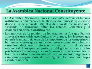 La Asamblea Nacional Constituyente
 La Asamblea Nacional (francés: Assemblée nationale) fue una
  institución enmarcada en la Revolución francesa que existió
  desde el 17 de junio de 1789 al 9 de julio de ese mismo año,
  sirviendo de transición entre los Estados Generales y la
  Asamblea Nacional Constituyente.
 Los motivos de la reunión de los estamentos fue que Francia
  atravesaba una crisis económica muy grande, los ingresos que
  obtenía la monarquía eran de los impuestos de los campesinos y
  burgueses, y estos que eran los del tercer estamento molestos y
  cansados decidieron reformar y reconstruir el sistema
  estamental. Ellos querían participar del gobierno y sacarle los
  privilegios a los nobles y al clero. Y convocaron una asamblea de
  los tres estados y en un aire de revolución los burgueses y
  campesinos separándose de ese régimen formaron su propia
  asamblea nacional.
 