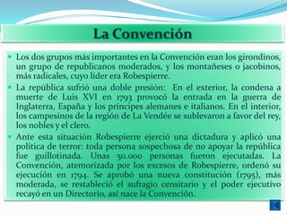La Convención
 Los dos grupos más importantes en la Convención eran los girondinos,
  un grupo de republicanos moderados, y los montañeses o jacobinos,
  más radicales, cuyo líder era Robespierre.
 La república sufrió una doble presión: En el exterior, la condena a
  muerte de Luis XVI en 1793 provocó la entrada en la guerra de
  Inglaterra, España y los príncipes alemanes e italianos. En el interior,
  los campesinos de la región de La Vendée se sublevaron a favor del rey,
  los nobles y el clero.
 Ante esta situación Robespierre ejerció una dictadura y aplicó una
  política de terror: toda persona sospechosa de no apoyar la república
  fue guillotinada. Unas 50.000 personas fueron ejecutadas. La
  Convención, atemorizada por los excesos de Robespierre, ordenó su
  ejecución en 1794. Se aprobó una nueva constitución (1795), más
  moderada, se restableció el sufragio censitario y el poder ejecutivo
  recayó en un Directorio, así nace la Convención.
 
