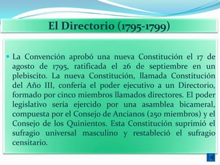 El Directorio (1795-1799)

 La Convención aprobó una nueva Constitución el 17 de
 agosto de 1795, ratificada el 26 de septiembre en un
 plebiscito. La nueva Constitución, llamada Constitución
 del Año III, confería el poder ejecutivo a un Directorio,
 formado por cinco miembros llamados directores. El poder
 legislativo sería ejercido por una asamblea bicameral,
 compuesta por el Consejo de Ancianos (250 miembros) y el
 Consejo de los Quinientos. Esta Constitución suprimió el
 sufragio universal masculino y restableció el sufragio
 censitario.
 