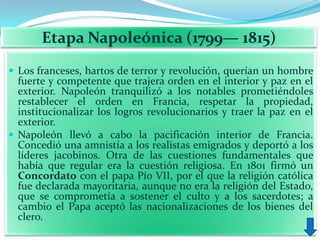 Etapa Napoleónica (1799— 1815)
 Los franceses, hartos de terror y revolución, querían un hombre
  fuerte y competente que trajera orden en el interior y paz en el
  exterior. Napoleón tranquilizó a los notables prometiéndoles
  restablecer el orden en Francia, respetar la propiedad,
  institucionalizar los logros revolucionarios y traer la paz en el
  exterior.
 Napoleón llevó a cabo la pacificación interior de Francia.
  Concedió una amnistía a los realistas emigrados y deportó a los
  líderes jacobinos. Otra de las cuestiones fundamentales que
  había que regular era la cuestión religiosa. En 1801 firmó un
  Concordato con el papa Pío VII, por el que la religión católica
  fue declarada mayoritaria, aunque no era la religión del Estado,
  que se comprometía a sostener el culto y a los sacerdotes; a
  cambio el Papa aceptó las nacionalizaciones de los bienes del
  clero.
 