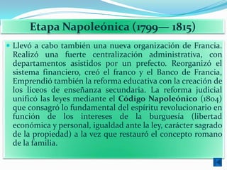 Etapa Napoleónica (1799— 1815)
 Llevó a cabo también una nueva organización de Francia.
 Realizó una fuerte centralización administrativa, con
 departamentos asistidos por un prefecto. Reorganizó el
 sistema financiero, creó el franco y el Banco de Francia,
 Emprendió también la reforma educativa con la creación de
 los liceos de enseñanza secundaria. La reforma judicial
 unificó las leyes mediante el Código Napoleónico (1804)
 que consagró lo fundamental del espíritu revolucionario en
 función de los intereses de la burguesía (libertad
 económica y personal, igualdad ante la ley, carácter sagrado
 de la propiedad) a la vez que restauró el concepto romano
 de la familia.
 