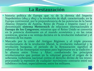 La Restauración
 historia política de Europa que va de la derrota del Imperio
  Napoleónico (1814 y 1815) y la revolución de 1848, caracterizado, en la
  Europa continental, por la preponderancia de las potencias de la Santa
  Alianza (Imperio de Austria, Reino de Prusia e Imperio ruso) y el
  denominado sistema Metternich de relaciones internacionales o
  Europa de los Congresos; mientras que el Reino Unido se convertía
  en la potencia dominante en el mundo económico y en las rutas
  oceánicas, gracias a su ventaja decisiva en la revolución industrial y el
  dominio de los mares
 Marcado por la crisis del Antiguo Régimen y el triple proceso
  revolucionario de la revolución liberal, la revolución industrial y la
  revolución burguesa, el periodo de la Restauración significó el
  esfuerzo de las monarquías europeas para legitimarse en la tradición y
  la alianza entre Trono y Altar; combatiendo los principios
  revolucionarios que ponían en la voluntad general el origen de la
  soberanía (soberanía nacional contra el derecho divino de los reyes);
  procurando la represión de cualquier movimiento contrario entre sus
  súbditos e incluso, especialmente, entre los militares.
 