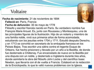 Voltaire
Fecha de nacimiento: 21 de noviembre de 1694
  Falleció en: París, Francia
  Fecha de defunción: 30 de mayo de 1778
  Filósofo y escritor francés nacido en París. Su verdadero nombre fue
  François Marie Arouet. Es, junto con Rousseau y Montesquieu, una de
  las principales figuras de la Ilustración. Hijo de un notario y miembro de
  una familia noble, vivió sus primeros años de forma acomodada,
  estudiando con los jesuitas entre 1704 y 1711. Estudió después Derecho,
  y en 1713 se convirtió en secretario de la embajada francesa en los
  Países Bajos. Tras escribir una sátira contra el regente Duque de
  Orleans, fue hecho prisionero y llevado por un año a la Bastilla, de donde
  fue desterrado a Châtenay. Fue encarcelado de nuevo en la Bastilla por
  una disputa con un noble, y desterrado a Inglaterra durante tres años,
  donde asimilaría la obra del filósofo John Locke y del científico Isaac
  Newton, que llevaría con él de vuelta a Francia. Colaboró en la redacción
  de la Enciclopedia, lo que le valió nuevos problemas con la Iglesia.
 