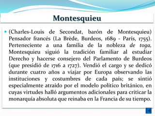 Montesquieu
 (Charles-Louis de Secondat, barón de Montesquieu)
 Pensador francés (La Brède, Burdeos, 1689 - París, 1755).
 Perteneciente a una familia de la nobleza de toga,
 Montesquieu siguió la tradición familiar al estudiar
 Derecho y hacerse consejero del Parlamento de Burdeos
 (que presidió de 1716 a 1727). Vendió el cargo y se dedicó
 durante cuatro años a viajar por Europa observando las
 instituciones y costumbres de cada país; se sintió
 especialmente atraído por el modelo político británico, en
 cuyas virtudes halló argumentos adicionales para criticar la
 monarquía absoluta que reinaba en la Francia de su tiempo.
 