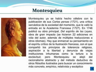 Montesquieu
Montesquieu ya se había hecho célebre con la
publicación de sus Cartas persas (1721), una crítica
sarcástica de la sociedad del momento, que le valió la
entrada en la Academia Francesa (1727). En 1748
publicó su obra principal, Del espíritu de las Leyes,
obra de gran impacto (se hicieron 22 ediciones en
vida del autor, además de múltiples traducciones a
otros idiomas). Hay que enmarcar su pensamiento en
el espíritu crítico de la Ilustración francesa, con el que
compartió los principios de tolerancia religiosa,
aspiración a la libertad y denuncia de viejas
instituciones inhumanas como la tortura o la
esclavitud; pero Montesquieu se alejó del
racionalismo abstracto y del método deductivo de
otros filósofos ilustrados para buscar un conocimiento
más concreto, empírico, relativista y escéptico
 