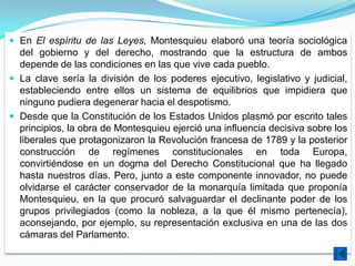 En El espíritu de las Leyes, Montesquieu elaboró una teoría sociológica
  del gobierno y del derecho, mostrando que la estructura de ambos
  depende de las condiciones en las que vive cada pueblo.
 La clave sería la división de los poderes ejecutivo, legislativo y judicial,
  estableciendo entre ellos un sistema de equilibrios que impidiera que
  ninguno pudiera degenerar hacia el despotismo.
 Desde que la Constitución de los Estados Unidos plasmó por escrito tales
  principios, la obra de Montesquieu ejerció una influencia decisiva sobre los
  liberales que protagonizaron la Revolución francesa de 1789 y la posterior
  construcción de regímenes constitucionales en toda Europa,
  convirtiéndose en un dogma del Derecho Constitucional que ha llegado
  hasta nuestros días. Pero, junto a este componente innovador, no puede
  olvidarse el carácter conservador de la monarquía limitada que proponía
  Montesquieu, en la que procuró salvaguardar el declinante poder de los
  grupos privilegiados (como la nobleza, a la que él mismo pertenecía),
  aconsejando, por ejemplo, su representación exclusiva en una de las dos
  cámaras del Parlamento.
 