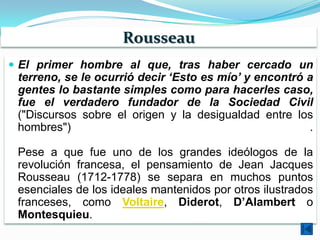 Rousseau
 El primer hombre al que, tras haber cercado un
 terreno, se le ocurrió decir ‘Esto es mío’ y encontró a
 gentes lo bastante simples como para hacerles caso,
 fue el verdadero fundador de la Sociedad Civil
 ("Discursos sobre el origen y la desigualdad entre los
 hombres")                                             .

 Pese a que fue uno de los grandes ideólogos de la
 revolución francesa, el pensamiento de Jean Jacques
 Rousseau (1712-1778) se separa en muchos puntos
 esenciales de los ideales mantenidos por otros ilustrados
 franceses, como Voltaire, Diderot, D’Alambert o
 Montesquieu.
 