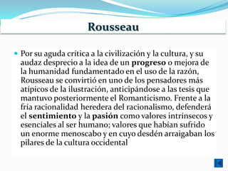 Rousseau

 Por su aguda crítica a la civilización y la cultura, y su
  audaz desprecio a la idea de un progreso o mejora de
  la humanidad fundamentado en el uso de la razón,
  Rousseau se convirtió en uno de los pensadores más
  atípicos de la ilustración, anticipándose a las tesis que
  mantuvo posteriormente el Romanticismo. Frente a la
  fría racionalidad heredera del racionalismo, defenderá
  el sentimiento y la pasión como valores intrínsecos y
  esenciales al ser humano; valores que habían sufrido
  un enorme menoscabo y en cuyo desdén arraigaban los
  pilares de la cultura occidental
 