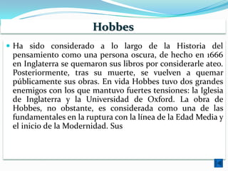 Hobbes
 Ha sido considerado a lo largo de la Historia del
 pensamiento como una persona oscura, de hecho en 1666
 en Inglaterra se quemaron sus libros por considerarle ateo.
 Posteriormente, tras su muerte, se vuelven a quemar
 públicamente sus obras. En vida Hobbes tuvo dos grandes
 enemigos con los que mantuvo fuertes tensiones: la Iglesia
 de Inglaterra y la Universidad de Oxford. La obra de
 Hobbes, no obstante, es considerada como una de las
 fundamentales en la ruptura con la línea de la Edad Media y
 el inicio de la Modernidad. Sus descripciones de la realidad
 de la época son brutales. Estuvo siempre en contacto con la
 Real Sociedad de Londres, sociedad científica fundada en
 1662
 