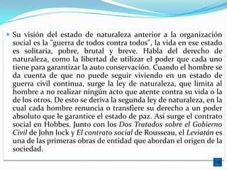  Su visión del estado de naturaleza anterior a la organización
 social es la "guerra de todos contra todos", la vida en ese estado
 es solitaria, pobre, brutal y breve. Habla del derecho de
 naturaleza, como la libertad de utilizar el poder que cada uno
 tiene para garantizar la auto conservación. Cuando el hombre se
 da cuenta de que no puede seguir viviendo en un estado de
 guerra civil continua, surge la ley de naturaleza, que limita al
 hombre a no realizar ningún acto que atente contra su vida o la
 de los otros. De esto se deriva la segunda ley de naturaleza, en la
 cual cada hombre renuncia o transfiere su derecho a un poder
 absoluto que le garantice el estado de paz. Así surge el contrato
 social en Hobbes. Junto con los Dos Tratados sobre el Gobierno
 Civil de John lock y El contrato social de Rousseau, el Leviatán es
 una de las primeras obras de entidad que abordan el origen de la
 sociedad.
 