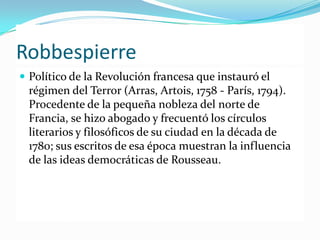 Robbespierre
 Político de la Revolución francesa que instauró el
 régimen del Terror (Arras, Artois, 1758 - París, 1794).
 Procedente de la pequeña nobleza del norte de
 Francia, se hizo abogado y frecuentó los círculos
 literarios y filosóficos de su ciudad en la década de
 1780; sus escritos de esa época muestran la influencia
 de las ideas democráticas de Rousseau.
 