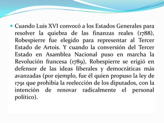  Cuando Luis XVI convocó a los Estados Generales para
 resolver la quiebra de las finanzas reales (1788),
 Robespierre fue elegido para representar al Tercer
 Estado de Artois. Y cuando la conversión del Tercer
 Estado en Asamblea Nacional puso en marcha la
 Revolución francesa (1789), Robespierre se erigió en
 defensor de las ideas liberales y democráticas más
 avanzadas (por ejemplo, fue él quien propuso la ley de
 1791 que prohibía la reelección de los diputados, con la
 intención de renovar radicalmente el personal
 político).
 