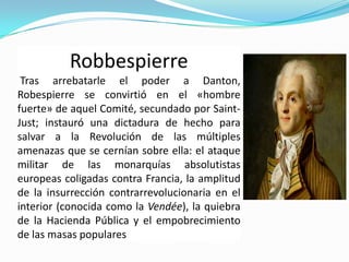 Robbespierre
 Tras arrebatarle el poder a Danton,
Robespierre se convirtió en el «hombre
fuerte» de aquel Comité, secundado por Saint-
Just; instauró una dictadura de hecho para
salvar a la Revolución de las múltiples
amenazas que se cernían sobre ella: el ataque
militar de las monarquías absolutistas
europeas coligadas contra Francia, la amplitud
de la insurrección contrarrevolucionaria en el
interior (conocida como la Vendée), la quiebra
de la Hacienda Pública y el empobrecimiento
de las masas populares
 