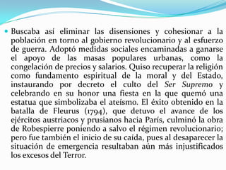  Buscaba así eliminar las disensiones y cohesionar a la
 población en torno al gobierno revolucionario y al esfuerzo
 de guerra. Adoptó medidas sociales encaminadas a ganarse
 el apoyo de las masas populares urbanas, como la
 congelación de precios y salarios. Quiso recuperar la religión
 como fundamento espiritual de la moral y del Estado,
 instaurando por decreto el culto del Ser Supremo y
 celebrando en su honor una fiesta en la que quemó una
 estatua que simbolizaba el ateísmo. El éxito obtenido en la
 batalla de Fleurus (1794), que detuvo el avance de los
 ejércitos austriacos y prusianos hacia París, culminó la obra
 de Robespierre poniendo a salvo el régimen revolucionario;
 pero fue también el inicio de su caída, pues al desaparecer la
 situación de emergencia resultaban aún más injustificados
 los excesos del Terror.
 