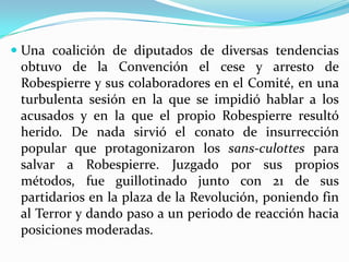  Una coalición de diputados de diversas tendencias
  obtuvo de la Convención el cese y arresto de
  Robespierre y sus colaboradores en el Comité, en una
 turbulenta sesión en la que se impidió hablar a los
 acusados y en la que el propio Robespierre resultó
 herido. De nada sirvió el conato de insurrección
 popular que protagonizaron los sans-culottes para
 salvar a Robespierre. Juzgado por sus propios
 métodos, fue guillotinado junto con 21 de sus
 partidarios en la plaza de la Revolución, poniendo fin
 al Terror y dando paso a un periodo de reacción hacia
 posiciones moderadas.
 