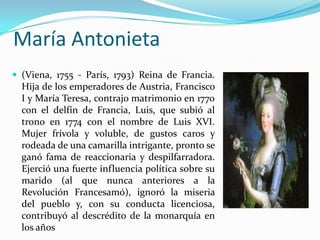 María Antonieta
 (Viena, 1755 - París, 1793) Reina de Francia.
  Hija de los emperadores de Austria, Francisco
  I y María Teresa, contrajo matrimonio en 1770
  con el delfín de Francia, Luis, que subió al
  trono en 1774 con el nombre de Luis XVI.
  Mujer frívola y voluble, de gustos caros y
  rodeada de una camarilla intrigante, pronto se
  ganó fama de reaccionaria y despilfarradora.
  Ejerció una fuerte influencia política sobre su
  marido (al que nunca anteriores a la
  Revolución Francesamó), ignoró la miseria
  del pueblo y, con su conducta licenciosa,
  contribuyó al descrédito de la monarquía en
  los años
 