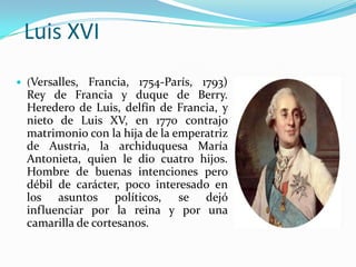 Luis XVI
 (Versalles, Francia, 1754-París, 1793)
  Rey de Francia y duque de Berry.
  Heredero de Luis, delfín de Francia, y
  nieto de Luis XV, en 1770 contrajo
  matrimonio con la hija de la emperatriz
  de Austria, la archiduquesa María
  Antonieta, quien le dio cuatro hijos.
  Hombre de buenas intenciones pero
  débil de carácter, poco interesado en
  los asuntos políticos, se dejó
  influenciar por la reina y por una
  camarilla de cortesanos.
 