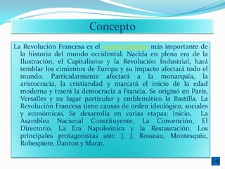 Concepto
La Revolución Francesa es el acontecimiento más importante de
  la historia del mundo occidental. Nacida en plena era de la
  Ilustración, el Capitalismo y la Revolución Industrial, hará
  temblar los cimientos de Europa y su impacto afectará todo el
  mundo. Particularmente afectará a la monarquía, la
  aristocracia, la cristiandad y marcará el inicio de la edad
  moderna y traerá la democracia a Francia. Se originó en París,
  Versalles y su lugar particular y emblemático la Bastilla. La
  Revolución Francesa tiene causas de orden ideológico, sociales
  y económicas. Se desarrolla en varias etapas: Inicio, La
  Asamblea Nacional Constituyente, La Convención, El
  Directorio, La Era Napoleónica y la Restauración. Los
  principales protagonistas son: J. J. Rosseau, Montesquiu,
  Robespiere, Danton y Marat.
 