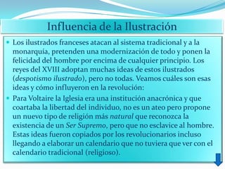 Influencia de la Ilustración
 Los ilustrados franceses atacan al sistema tradicional y a la
  monarquía, pretenden una modernización de todo y ponen la
  felicidad del hombre por encima de cualquier principio. Los
  reyes del XVIII adoptan muchas ideas de estos ilustrados
  (despotismo ilustrado), pero no todas. Veamos cuáles son esas
  ideas y cómo influyeron en la revolución:
 Para Voltaire la Iglesia era una institución anacrónica y que
  coartaba la libertad del individuo, no es un ateo pero propone
  un nuevo tipo de religión más natural que reconozca la
  existencia de un Ser Supremo, pero que no esclavice al hombre.
  Estas ideas fueron copiados por los revolucionarios incluso
  llegando a elaborar un calendario que no tuviera que ver con el
  calendario tradicional (religioso).
 