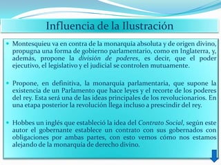 Influencia de la Ilustración
 Montesquieu va en contra de la monarquía absoluta y de origen divino,
  propugna una forma de gobierno parlamentario, como en Inglaterra, y,
  además, propone la división de poderes, es decir, que el poder
  ejecutivo, el legislativo y el judicial se controlen mutuamente.

 Propone, en definitiva, la monarquía parlamentaria, que supone la
  existencia de un Parlamento que hace leyes y el recorte de los poderes
  del rey. Esta será una de las ideas principales de los revolucionarios. En
  una etapa posterior la revolución llega incluso a prescindir del rey.

 Hobbes un inglés que estableció la idea del Contrato Social, según este
  autor el gobernante establece un contrato con sus gobernados con
  obligaciones por ambas partes, con esto vemos cómo nos estamos
  alejando de la monarquía de derecho divino.
 