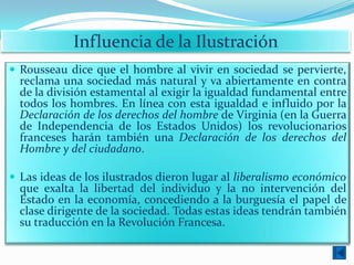 Influencia de la Ilustración
 Rousseau dice que el hombre al vivir en sociedad se pervierte,
  reclama una sociedad más natural y va abiertamente en contra
  de la división estamental al exigir la igualdad fundamental entre
  todos los hombres. En línea con esta igualdad e influido por la
  Declaración de los derechos del hombre de Virginia (en la Guerra
  de Independencia de los Estados Unidos) los revolucionarios
  franceses harán también una Declaración de los derechos del
  Hombre y del ciudadano.

 Las ideas de los ilustrados dieron lugar al liberalismo económico
  que exalta la libertad del individuo y la no intervención del
  Estado en la economía, concediendo a la burguesía el papel de
  clase dirigente de la sociedad. Todas estas ideas tendrán también
  su traducción en la Revolución Francesa.
 