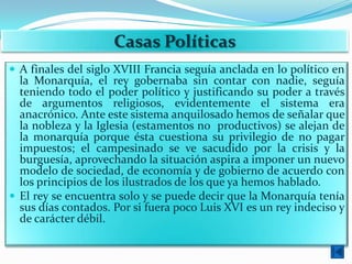 Casas Políticas
 A finales del siglo XVIII Francia seguía anclada en lo político en
  la Monarquía, el rey gobernaba sin contar con nadie, seguía
  teniendo todo el poder político y justificando su poder a través
  de argumentos religiosos, evidentemente el sistema era
  anacrónico. Ante este sistema anquilosado hemos de señalar que
  la nobleza y la Iglesia (estamentos no productivos) se alejan de
  la monarquía porque ésta cuestiona su privilegio de no pagar
  impuestos; el campesinado se ve sacudido por la crisis y la
  burguesía, aprovechando la situación aspira a imponer un nuevo
  modelo de sociedad, de economía y de gobierno de acuerdo con
  los principios de los ilustrados de los que ya hemos hablado.
 El rey se encuentra solo y se puede decir que la Monarquía tenía
  sus días contados. Por si fuera poco Luis XVI es un rey indeciso y
  de carácter débil.
 