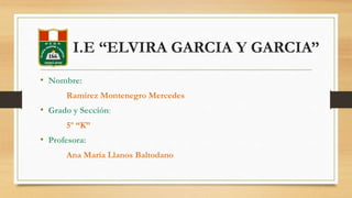 I.E “ELVIRA GARCIA Y GARCIA” 
• Nombre: 
Ramírez Montenegro Mercedes 
• Grado y Sección: 
5º “K” 
• Profesora: 
Ana María Llanos Baltodano 
 