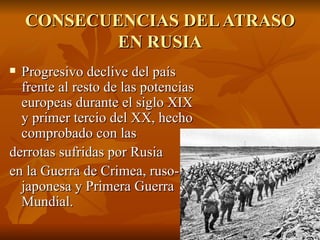 CONSECUENCIAS DEL ATRASO EN RUSIA Progresivo declive del país frente al resto de las potencias europeas durante el siglo XIX y primer tercio del XX, hecho comprobado con las  derrotas sufridas por Rusia  en la Guerra de Crimea, ruso- japonesa y Primera Guerra Mundial. 
