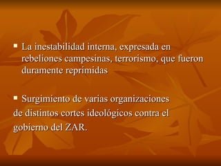La inestabilidad interna, expresada en rebeliones campesinas, terrorismo, que fueron duramente reprimidas Surgimiento de varias organizaciones  de distintos cortes ideológicos contra el  gobierno del ZAR. 