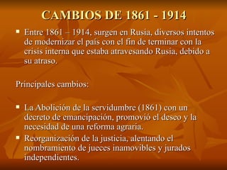 CAMBIOS DE 1861 - 1914 Entre 1861 – 1914, surgen en Rusia, diversos intentos de modernizar el país con el fin de terminar con la crisis interna que estaba atravesando Rusia, debido a su atraso. Principales cambios:  La Abolición de la servidumbre (1861) con un decreto de emancipación, promovió el deseo y la necesidad de una reforma agraria.  Reorganización de la justicia, alentando el nombramiento de jueces inamovibles y jurados independientes. 