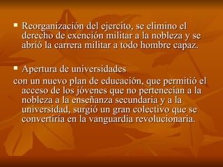 Reorganización del ejercito, se elimino el derecho de exención militar a la nobleza y se abrió la carrera militar a todo hombre capaz.  Apertura de universidades  con un nuevo plan de educación, que permitió el acceso de los jóvenes que no pertenecían a la nobleza a la enseñanza secundaria y a la universidad, surgió un gran colectivo que se convertiría en la vanguardia revolucionaria.  
