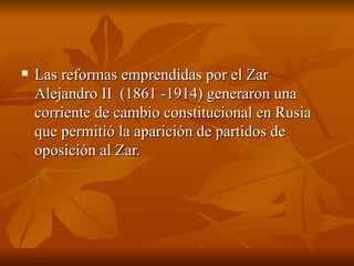 Las reformas emprendidas por el Zar Alejandro II  (1861 -1914) generaron una corriente de cambio constitucional en Rusia que permitió la aparición de partidos de oposición al Zar.  
