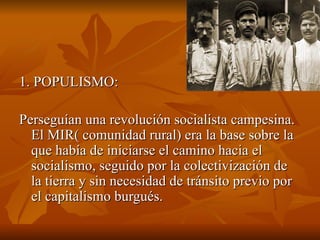 1. POPULISMO:  Perseguían una revolución socialista campesina. El MIR( comunidad rural) era la base sobre la que había de iniciarse el camino hacia el socialismo, seguido por la colectivización de la tierra y sin necesidad de tránsito previo por el capitalismo burgués. 