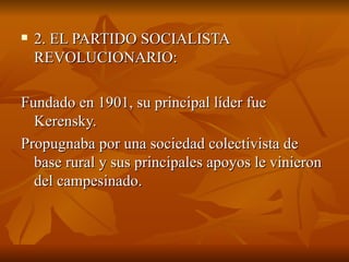 2. EL PARTIDO SOCIALISTA REVOLUCIONARIO: Fundado en 1901, su principal líder fue Kerensky.  Propugnaba por una sociedad colectivista de base rural y sus principales apoyos le vinieron del campesinado. 