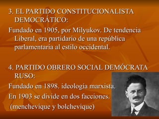 3. EL PARTIDO CONSTITUCIONALISTA DEMOCRÁTICO: Fundado en 1905, por Milyukov. De tendencia Liberal, era partidario de una república parlamentaria al estilo occidental. 4. PARTIDO OBRERO SOCIAL DEMÓCRATA RUSO: Fundado en 1898. ideología marxista.  En 1903 se divide en dos facciones. (menchevique y bolchevique)  