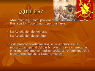 ¿QUÉ ES? Movimiento político, proceso revolucionario, surgido en Rusia en 1917, compuesto por dos fases: La Revolución de Febrero. La Revolución de octubre En este proceso revolucionario, se va a derrocar a la monarquía imperial del zar Nicolás II y se va a instaurar el primer gobierno comunista- socialista, culminando con la conformación de la Unión soviética.  