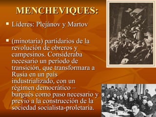 MENCHEVIQUES:  Líderes: Plejánov y Martov (minotaria) partidarios de la revolución de obreros y campesinos. Consideraba necesario un período de transición, que transformara a Rusia en un país industrializado, con un régimen democrático – burgués como paso necesario y previo a la construcción de la sociedad socialista-proletaria. Sus miembros promovieron la colaboración con los partidos burgueses para derrocar al Zarismo. 